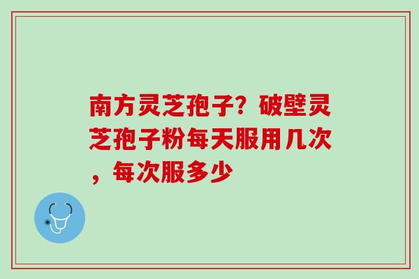 南方灵芝孢子？破壁灵芝孢子粉每天服用几次，每次服多少