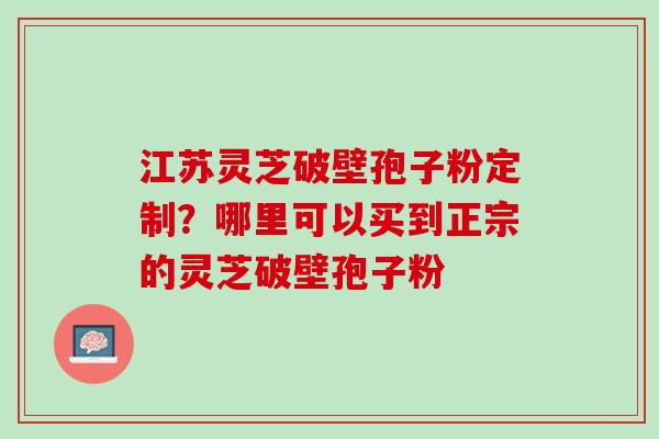 江苏灵芝破壁孢子粉定制？哪里可以买到正宗的灵芝破壁孢子粉