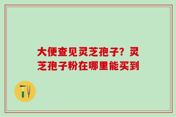 大便查见灵芝孢子？灵芝孢子粉在哪里能买到