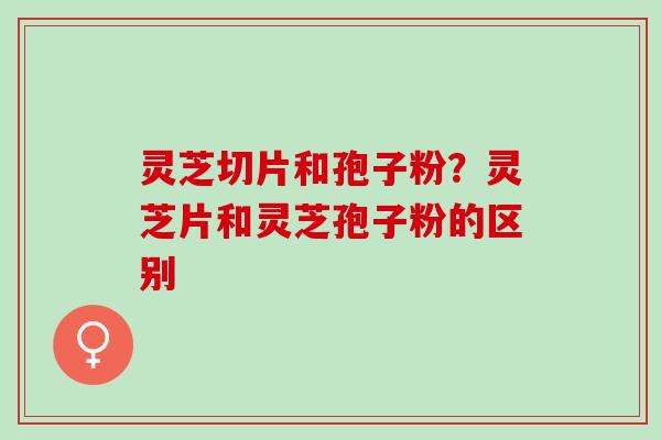 灵芝切片和孢子粉？灵芝片和灵芝孢子粉的区别