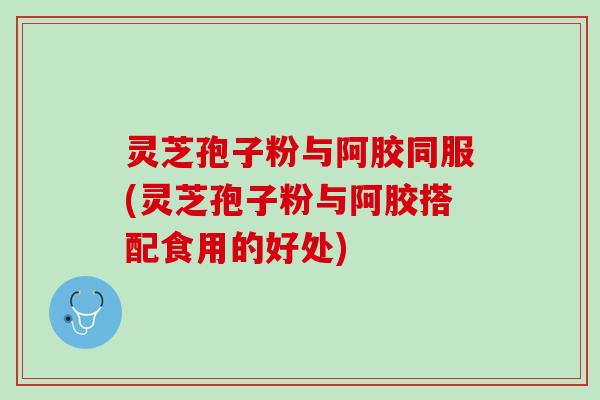 灵芝孢子粉与阿胶同服(灵芝孢子粉与阿胶搭配食用的好处)