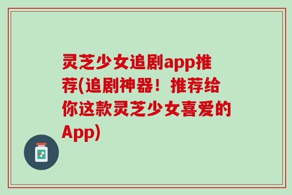 灵芝少女追剧app推荐(追剧神器！推荐给你这款灵芝少女喜爱的App)
