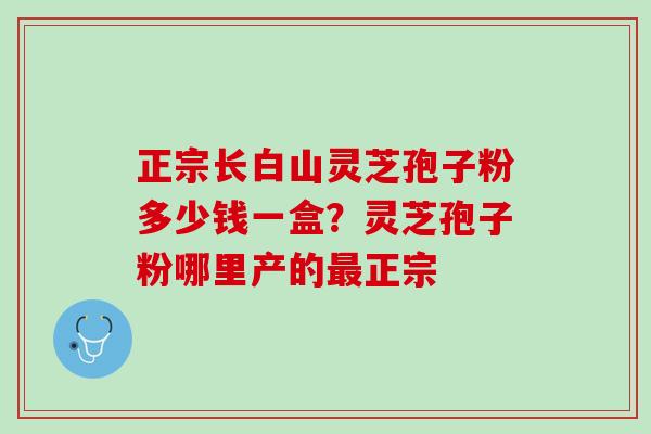正宗长白山灵芝孢子粉多少钱一盒?灵芝孢子粉哪里产的正宗 正宗长白山灵芝孢子粉多少钱一盒?灵芝孢子粉哪里产的正宗
