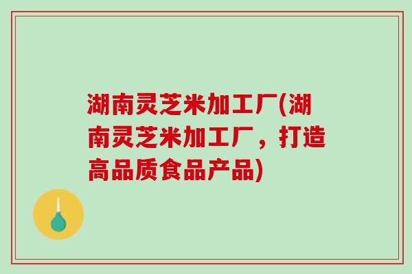 湖南灵芝米加工厂(湖南灵芝米加工厂,打造高品质食品产品) 湖南灵芝米加工厂(湖南灵芝米加工厂,打造高品质食品产品)