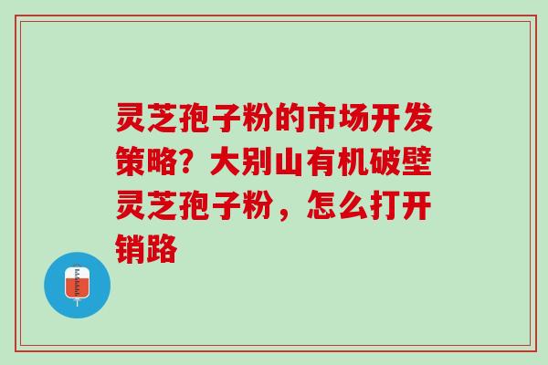 灵芝孢子粉的市场开发策略？大别山有机破壁灵芝孢子粉，怎么打开销路