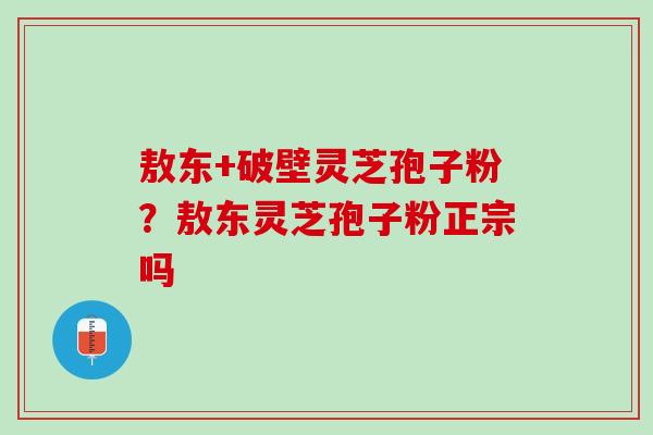 敖东+破壁灵芝孢子粉？敖东灵芝孢子粉正宗吗