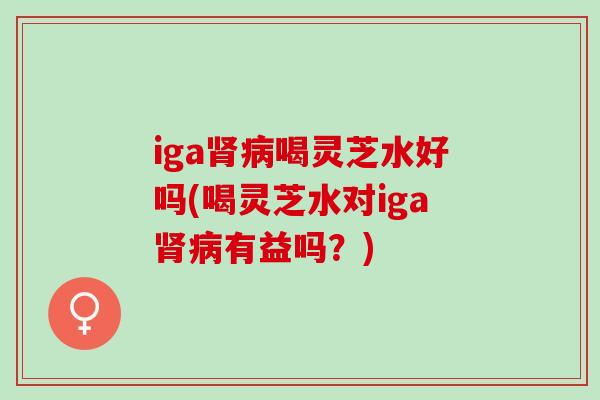 iga肾病喝灵芝水好吗(喝灵芝水对iga肾病有益吗？)