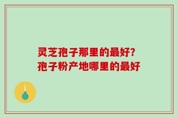 灵芝孢子那里的最好？孢子粉产地哪里的最好