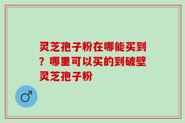 灵芝孢子粉在哪能买到？哪里可以买的到破壁灵芝孢子粉