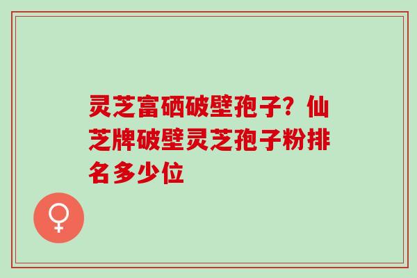 灵芝富硒破壁孢子？仙芝牌破壁灵芝孢子粉排名多少位