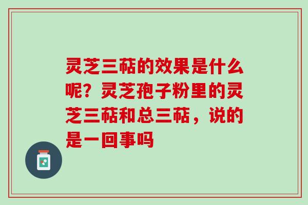 灵芝三萜的效果是什么呢?灵芝孢子粉里的灵芝三萜和总三萜,说的是一回事吗 灵芝三萜的效果是什么呢?灵芝孢子粉里的灵芝三萜和总三萜,说的是一回事吗