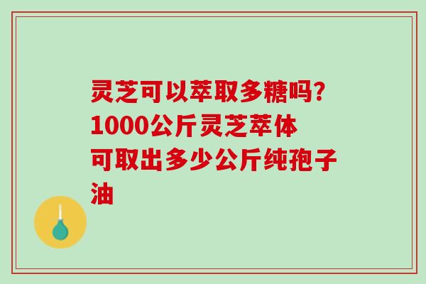 灵芝可以萃取多糖吗？1000公斤灵芝萃体可取出多少公斤纯孢子油