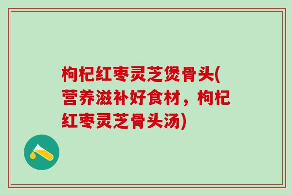 枸杞红枣灵芝煲骨头(营养滋补好食材，枸杞红枣灵芝骨头汤)