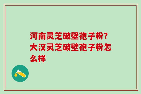 河南灵芝破壁孢子粉？大汉灵芝破壁孢子粉怎么样