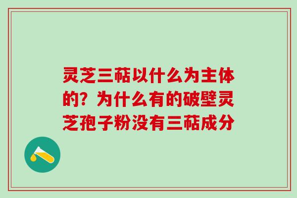 灵芝三萜以什么为主体的？为什么有的破壁灵芝孢子粉没有三萜成分