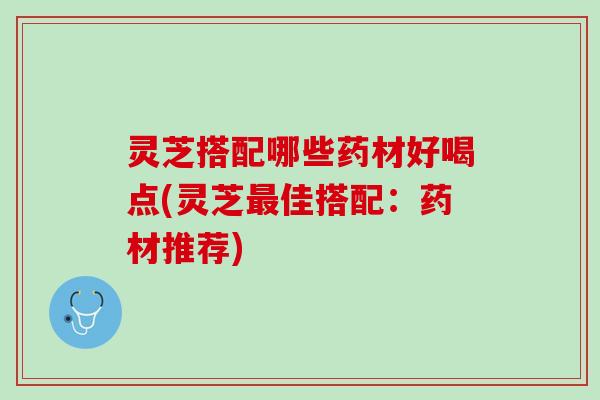 灵芝搭配哪些药材好喝点(灵芝佳搭配:药材推荐) 灵芝搭配哪些药材好喝点(灵芝佳搭配:药材推荐)