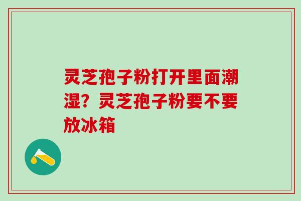 灵芝孢子粉打开里面潮湿?灵芝孢子粉要不要放冰箱 灵芝孢子粉打开里面潮湿?灵芝孢子粉要不要放冰箱