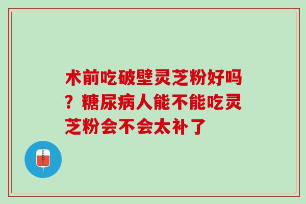 术前吃破壁灵芝粉好吗？人能不能吃灵芝粉会不会太补了