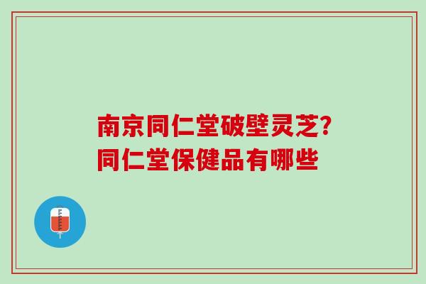 南京同仁堂破壁灵芝?同仁堂保健品有哪些 南京同仁堂破壁灵芝?同仁堂保健品有哪些