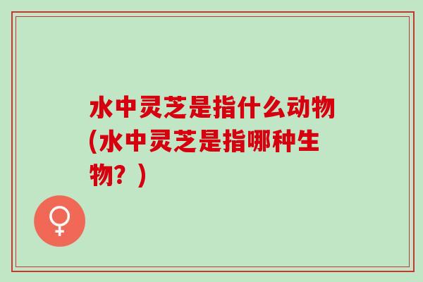 水中灵芝是指什么动物(水中灵芝是指哪种生物？)