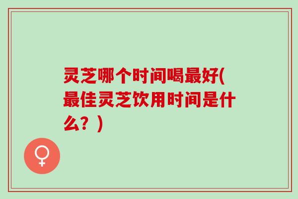 灵芝哪个时间喝最好(最佳灵芝饮用时间是什么？)