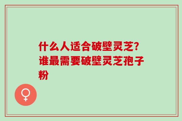 什么人适合破壁灵芝?谁需要破壁灵芝孢子粉 什么人适合破壁灵芝?谁需要破壁灵芝孢子粉
