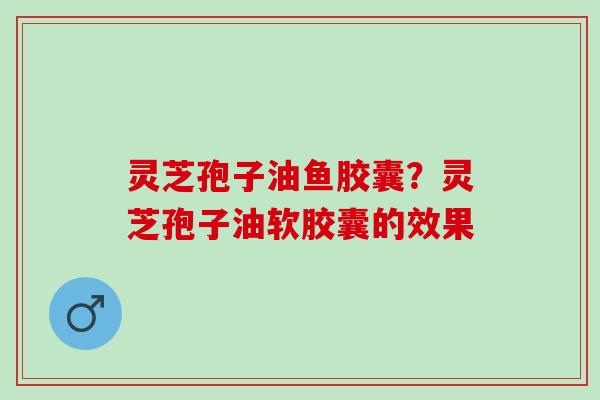 灵芝孢子油鱼胶囊?灵芝孢子油软胶囊的效果 灵芝孢子油鱼胶囊?灵芝孢子油软胶囊的效果