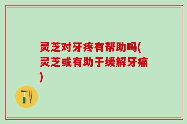 灵芝对牙疼有帮助吗(灵芝或有助于缓解牙痛)