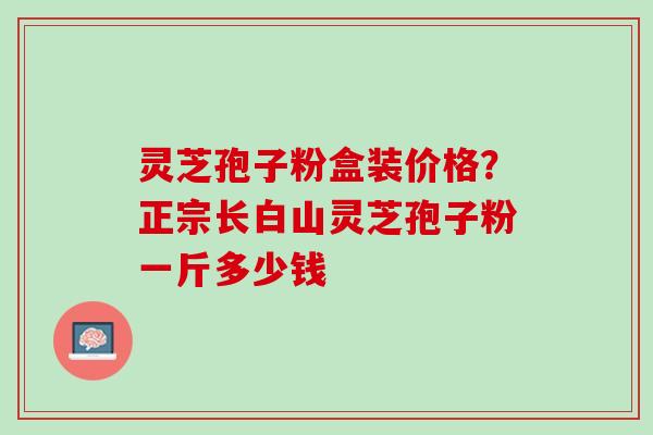 灵芝孢子粉盒装价格？正宗长白山灵芝孢子粉一斤多少钱