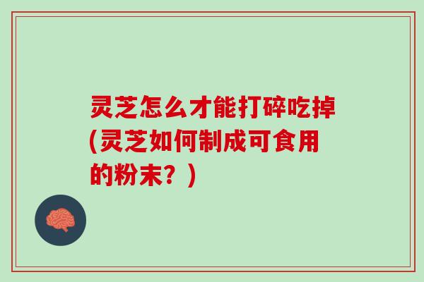 灵芝怎么才能打碎吃掉(灵芝如何制成可食用的粉末？)