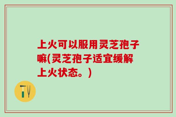 上火可以服用灵芝孢子嘛(灵芝孢子适宜缓解上火状态。)