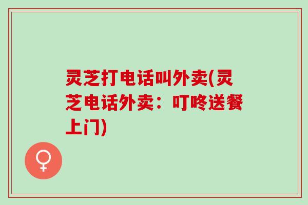 灵芝打电话叫外卖(灵芝电话外卖：叮咚送餐上门)