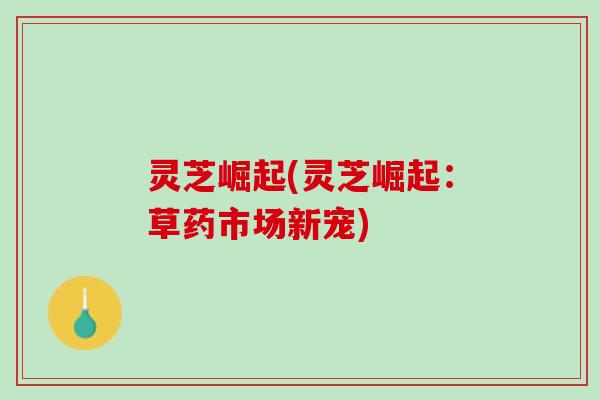 灵芝崛起(灵芝崛起:草药市场新宠) 灵芝崛起(灵芝崛起:草药市场新宠)