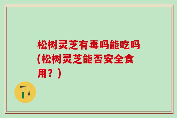 松树灵芝有毒吗能吃吗(松树灵芝能否安全食用？)