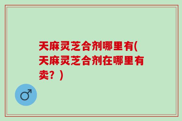 天麻灵芝合剂哪里有(天麻灵芝合剂在哪里有卖？)