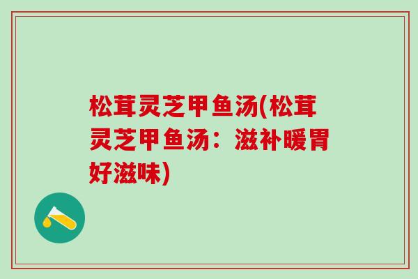 松茸灵芝甲鱼汤(松茸灵芝甲鱼汤:滋补暖胃好滋味) 松茸灵芝甲鱼汤(松茸灵芝甲鱼汤:滋补暖胃好滋味)