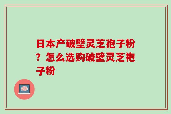 日本产破壁灵芝孢子粉?怎么选购破壁灵芝袍子粉 日本产破壁灵芝孢子粉?怎么选购破壁灵芝袍子粉