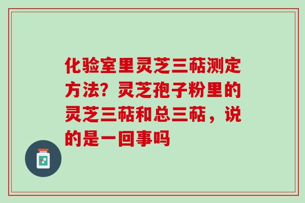 化验室里灵芝三萜测定方法？灵芝孢子粉里的灵芝三萜和总三萜，说的是一回事吗