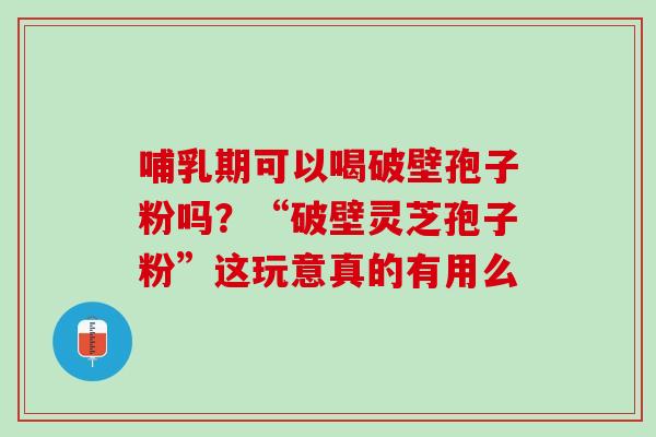 哺乳期可以喝破壁孢子粉吗？“破壁灵芝孢子粉”这玩意真的有用么