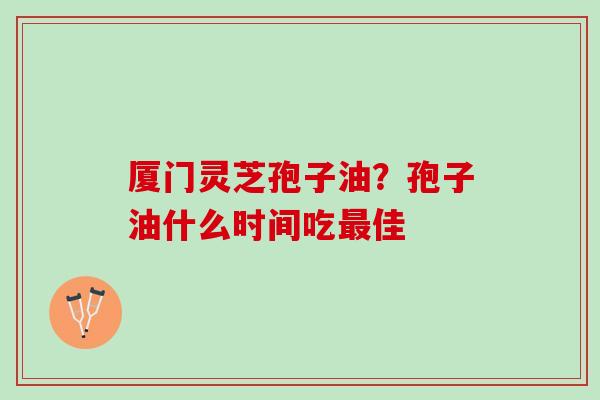 厦门灵芝孢子油？孢子油什么时间吃佳