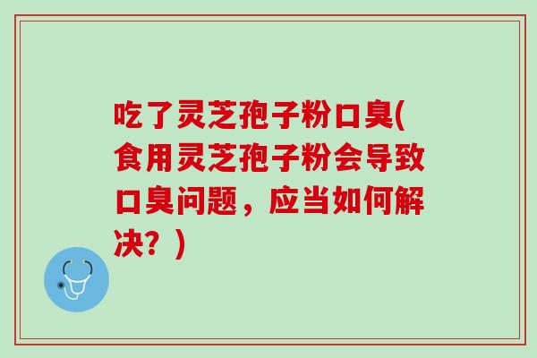 吃了灵芝孢子粉口臭(食用灵芝孢子粉会导致口臭问题,应当如何解决?) 吃了灵芝孢子粉口臭(食用灵芝孢子粉会导致口臭问题,应当如何解决?)