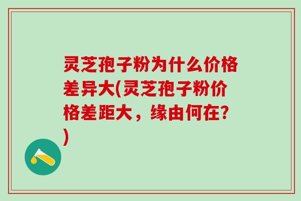灵芝孢子粉为什么价格差异大(灵芝孢子粉价格差距大，缘由何在？)
