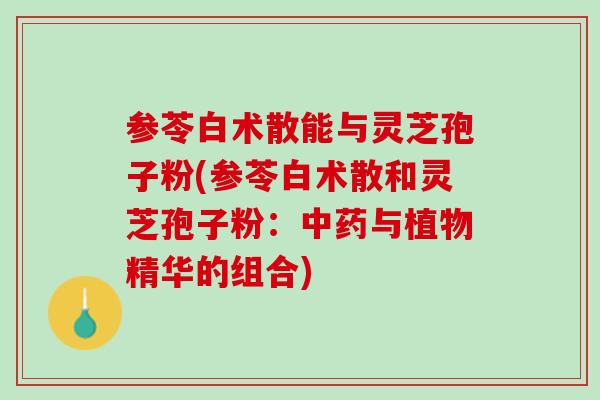 参苓白术散能与灵芝孢子粉(参苓白术散和灵芝孢子粉：与植物精华的组合)