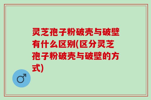 灵芝孢子粉破壳与破壁有什么区别(区分灵芝孢子粉破壳与破壁的方式)