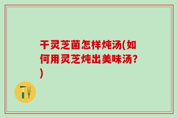干灵芝菌怎样炖汤(如何用灵芝炖出美味汤？)