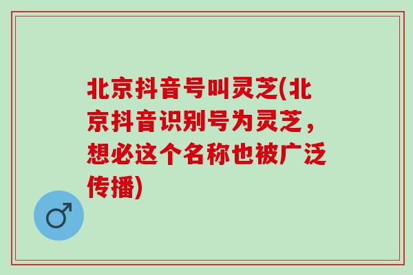 北京抖音号叫灵芝(北京抖音识别号为灵芝,想必这个名称也被广泛传播) 北京抖音号叫灵芝(北京抖音识别号为灵芝,想必这个名称也被广泛传播)