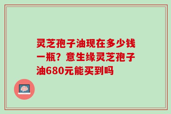 灵芝孢子油现在多少钱一瓶?意生缘灵芝孢子油680元能买到吗 灵芝孢子油现在多少钱一瓶?意生缘灵芝孢子油680元能买到吗