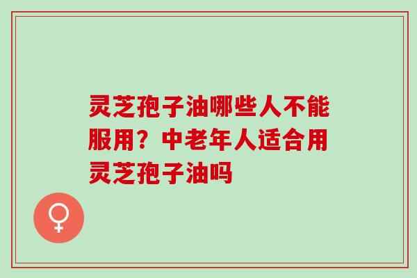 灵芝孢子油哪些人不能服用?中老年人适合用灵芝孢子油吗 灵芝孢子油哪些人不能服用?中老年人适合用灵芝孢子油吗