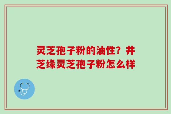 灵芝孢子粉的油性?井芝缘灵芝孢子粉怎么样 灵芝孢子粉的油性?井芝缘灵芝孢子粉怎么样