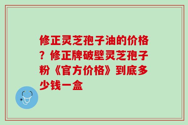 修正灵芝孢子油的价格？修正牌破壁灵芝孢子粉《官方价格》到底多少钱一盒